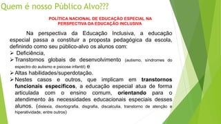 Quem é nosso Público Alvo???
POLÍTICA NACIONAL DE EDUCAÇÃO ESPECIAL NA
PERSPECTIVA DA EDUCAÇÃO INCLUSIVA
Na perspectiva da Educação Inclusiva, a educação
especial passa a constituir a proposta pedagógica da escola,
definindo como seu público-alvo os alunos com:
 Deficiência,
Transtornos globais de desenvolvimento (autismo, síndromes do
espectro do autismo e psicose infantil) e
Altas habilidades/superdotação.
Nestes casos e outros, que implicam em transtornos
funcionais específicos, a educação especial atua de forma
articulada com o ensino comum, orientando para o
atendimento às necessidades educacionais especiais desses
alunos. (dislexia, disortografia, disgrafia, discalculia, transtorno de atenção e
hiperatividade, entre outros)
 