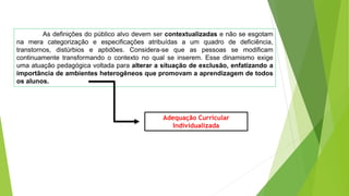 As definições do público alvo devem ser contextualizadas e não se esgotam
na mera categorização e especificações atribuídas a um quadro de deficiência,
transtornos, distúrbios e aptidões. Considera-se que as pessoas se modificam
continuamente transformando o contexto no qual se inserem. Esse dinamismo exige
uma atuação pedagógica voltada para alterar a situação de exclusão, enfatizando a
importância de ambientes heterogêneos que promovam a aprendizagem de todos
os alunos.
Adequação Curricular
Individualizada
 