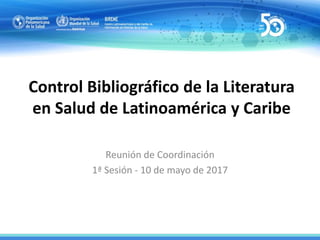 Control Bibliográfico de la Literatura
en Salud de Latinoamérica y Caribe
Reunión de Coordinación
1ª Sesión - 10 de mayo de 2017
 