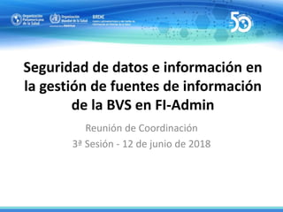 Seguridad de datos e información en
la gestión de fuentes de información
de la BVS en FI-Admin
Reunión de Coordinación
3ª Sesión - 12 de junio de 2018
 