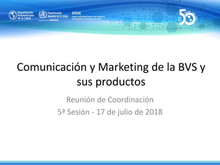 Comunicación y Marketing de la BVS y
sus productos
Reunión de Coordinación
5ª Sesión - 17 de julio de 2018
 