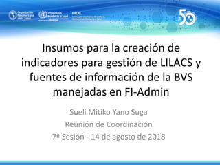 Insumos para la creación de
indicadores para gestión de LILACS y
fuentes de información de la BVS
manejadas en FI-Admin
Sueli Mitiko Yano Suga
Reunión de Coordinación
7ª Sesión - 14 de agosto de 2018
 