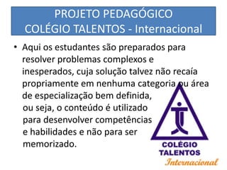 PROJETO PEDAGÓGICO
  COLÉGIO TALENTOS - Internacional
• Aqui os estudantes são preparados para
  resolver problemas complexos e
  inesperados, cuja solução talvez não recaía
  propriamente em nenhuma categoria ou área
  de especialização bem definida,
  ou seja, o conteúdo é utilizado
  para desenvolver competências
  e habilidades e não para ser
  memorizado.
 