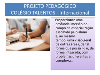 PROJETO PEDAGÓGICO
COLÉGIO TALENTOS - Internacional
                  Proporcionar uma
                  profunda imersão no
                  campo de especialização
                  escolhido pelo aluno
                  e, ao mesmo
                  tempo, uma visão geral
                  de outras áreas, de tal
                  forma que possa lidar, de
                  forma integrada, com
                  problemas diferentes e
                  complexos.
 