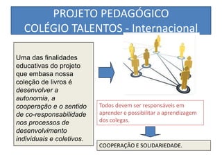 PROJETO PEDAGÓGICO
  COLÉGIO TALENTOS - Internacional

Uma das finalidades
educativas do projeto
que embasa nossa
coleção de livros é
desenvolver a
autonomia, a
cooperação e o sentido     Todos devem ser responsáveis em
de co-responsabilidade     aprender e possibilitar a aprendizagem
nos processos de           dos colegas.
desenvolvimento
individuais e coletivos.
                           COOPERAÇÃO E SOLIDARIEDADE.
 