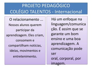 PROJETO PEDAGÓGICO
  COLÉGIO TALENTOS - Internacional
  O relacionamento ...      Há um enfoque na
 Nossos alunos querem       linguagem/comunica
       participar da        ção. É assim que se
aprendizagem. Eles criam,   garante um bom
      consomem e            ensino e uma boa
 compartilham notícias,     aprendizagem. A
  ideias, movimentos e
                            comunicação pode
                            ser
    entretenimento.
                            oral, corporal, por
                            imagem.
 