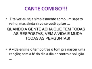 CANTE COMIGO!!!
• É talvez eu seja simplesmente como um sapato
  velho, mas ainda sirvo se você quiser ...
 QUANDO A GENTE ACHA QUE TEM TODAS
     AS RESPOSTAS, VEM A VIDA E MUDA
            TODAS AS PERGUNTAS!

• A vida ensina o tempo traz o tom pra nascer uma
  canção; com a fé do dia a dia encontro a solução
  ...
 