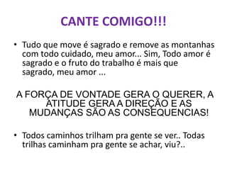 CANTE COMIGO!!!
• Tudo que move é sagrado e remove as montanhas
  com todo cuidado, meu amor... Sim, Todo amor é
  sagrado e o fruto do trabalho é mais que
  sagrado, meu amor ...

A FORÇA DE VONTADE GERA O QUERER, A
     ATITUDE GERA A DIREÇÃO E AS
   MUDANÇAS SÃO AS CONSEQUENCIAS!

• Todos caminhos trilham pra gente se ver.. Todas
  trilhas caminham pra gente se achar, viu?..
 