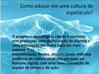 Como educar em uma cultura de
                     espetáculo?



O progresso tecnológico, rápido e contínuo
tem produzido uma digitalização do planeta e
uma articulação em redes cada vez mais
extensa. Esta
interatividade, fluidez, dinamicidade, interdep
endência da cultura atual cria um novo ser
humano digital, com uma nova concepção de
espaço de tempo e de ação.
 