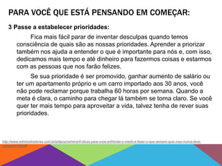 PARA VOCÊ QUE ESTÁ PENSANDO EM COMEÇAR:
3 Passe a estabelecer prioridades:
Fica mais fácil parar de inventar desculpas quando temos
consciência de quais são as nossas prioridades. Aprender a priorizar
também nos ajuda a entender o que é importante para nós e, com isso,
dedicamos mais tempo e até dinheiro para fazermos coisas e estarmos
com as pessoas que nos farão felizes.
Se sua prioridade é ser promovido, ganhar aumento de salário ou
ter um apartamento próprio e um carro importado aos 30 anos, você
não pode reclamar porque trabalha 60 horas por semana. Quando a
meta é clara, o caminho para chegar lá também se torna claro. Se você
quer ter mais tempo para aproveitar a vida, talvez tenha de rever suas
prioridades.
http://www.administradores.com.br/artigos/carreira/4-dicas-para-voce-enfrentar-o-medo-e-fazer-o-que-sempre-quis-mas-nunca-teve-
coragem/76905/
 