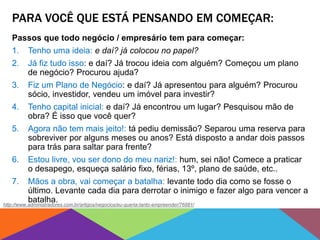 PARA VOCÊ QUE ESTÁ PENSANDO EM COMEÇAR:
Passos que todo negócio / empresário tem para começar:
1. Tenho uma ideia: e daí? já colocou no papel?
2. Já fiz tudo isso: e daí? Já trocou ideia com alguém? Começou um plano
de negócio? Procurou ajuda?
3. Fiz um Plano de Negócio: e daí? Já apresentou para alguém? Procurou
sócio, investidor, vendeu um imóvel para investir?
4. Tenho capital inicial: e daí? Já encontrou um lugar? Pesquisou mão de
obra? É isso que você quer?
5. Agora não tem mais jeito!: tá pediu demissão? Separou uma reserva para
sobreviver por alguns meses ou anos? Está disposto a andar dois passos
para trás para saltar para frente?
6. Estou livre, vou ser dono do meu nariz!: hum, sei não! Comece a praticar
o desapego, esqueça salário fixo, férias, 13º, plano de saúde, etc..
7. Mãos a obra, vai começar a batalha: levante todo dia como se fosse o
último. Levante cada dia para derrotar o inimigo e fazer algo para vencer a
batalha.http://www.administradores.com.br/artigos/negocios/eu-queria-tanto-empreender/76881/
 