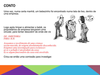 CONTO
Uma vez, numa certa manhã, um bebezinho foi encontrado numa lata de lixo, dentro de
uma empresa.
Logo após limpar e alimentar o bebê, os
proprietários da empresa lançaram uma
circular, para tentar descobrir de onde ele viera.
DE: DIRETORIA
PARA: R.H.
Acusamos o recebimento de uma criança
recém-nascida, de origem absolutamente desconhecida.
Exigimos uma investigação para esclarecer:
a) se o achado é um produto da casa;
b) se algum funcionário da casa está envolvido.
Criou-se então uma comissão para investigar.
 