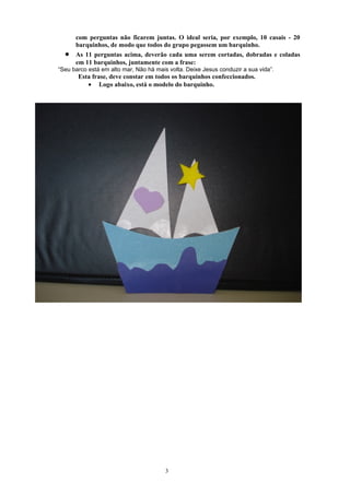 com perguntas não ficarem juntas. O ideal seria, por exemplo, 10 casais - 20
      barquinhos, de modo que todos do grupo pegassem um barquinho.
  •   As 11 perguntas acima, deverão cada uma serem cortadas, dobradas e coladas
      em 11 barquinhos, juntamente com a frase:
“Seu barco está em alto mar, Não há mais volta. Deixe Jesus conduzir a sua vida”.
       Esta frase, deve constar em todos os barquinhos confeccionados.
          • Logo abaixo, está o modelo do barquinho.




                                        3
 