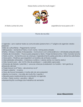 Nossa festa Junina foi muito legal !




    A Festa Junina foi uma                                     experiência nova para o B1 !



                                         Pauta da reunião




Ø Agenda – Ler e assinar todos os comunicados (preencher a 1ª página da agenda: dados
pessoais)
ØMês de Julho/Férias – Pagamento normal
Ø Brinquedos – Somente 6ª feira / Com nome / brinquedos simples
ØFaltas / Atrasos / Saídas Antecipadas – Comunicar com antecedência / atividades prejudicadas
Ø Festas de Aniversário – Pessoa para preparar a festa / Trazer lembrancinha / Não mandar lanche
Ø Festa Junina – Somente para as crianças / Agradecimento pelas prendas e alimentos solicitados
Ø Hora-extra – Pedimos que respeitem os horários de entrada e saída
Ø Mensalidades atrasadas – Cobrança Jurídica ( valores extras na mesma data )
Ø Não haverá aula – dia 15/10 ( Dia do professor ) – calendário aprovado
Ø Emenda de feriado ( plantão ) – poucas crianças (colaborem no horário – tem gente se
atrasando demais
Ø Trazer lençol na 2ª feira – devolvemos na 6ª
Ø Trazer cobertor - inverno
Ø Hora de trocar travesseiro ( muitos são do ano passado)
Ø Banho no inverno – nos dias de muito frio ( opção )
Ø Receita para medicamentos e anotação na agenda
Ø Fotos – Festa Junina – escolha – álbum
ØApresentação e entrega dos trabalhos do semestre




                                                .



                                                                       BOAS FÉRIAS!!!!!!!!!!!!!
 