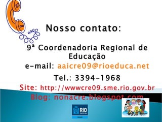 Nosso contato:

 9ª Coordenadoria Regional de
            Educação
 e-mail: aaicre09@rioeduca.net
         Tel.: 3394-1968
Site: http://wwwcre09.sme.rio.gov.br
   Blog: nonacre.blogspot.com
 