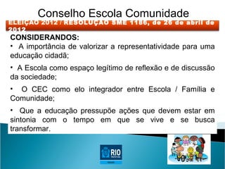 Conselho Escola Comunidade
ELEIÇÃO 2012 / RESOLUÇÃO SME 1186, de 26 de abril de
2012
CONSIDERANDOS:
• A importância de valorizar a representatividade para uma
educação cidadã;
• A Escola como espaço legítimo de reflexão e de discussão
da sociedade;
• O CEC como elo integrador entre Escola / Família e
Comunidade;
• Que a educação pressupõe ações que devem estar em
sintonia com o tempo em que se vive e se busca
transformar.
 