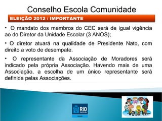 Conselho Escola Comunidade
 ELEIÇÃO 2012 / IMPORTANTE

• O mandato dos membros do CEC será de igual vigência
ao do Diretor da Unidade Escolar (3 ANOS);
• O diretor atuará na qualidade de Presidente Nato, com
direito a voto de desempate.
• O representante da Associação de Moradores será
indicado pela própria Associação. Havendo mais de uma
Associação, a escolha de um único representante será
definida pelas Associações.
 