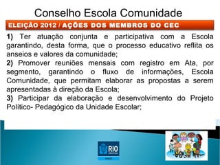 Conselho Escola Comunidade
ELEIÇÃO 2012 / AÇÕES DOS MEMBROS DO CEC
1) Ter atuação conjunta e participativa com a Escola
garantindo, desta forma, que o processo educativo reflita os
anseios e valores da comunidade;
2) Promover reuniões mensais com registro em Ata, por
segmento, garantindo o fluxo de informações, Escola
Comunidade, que permitam elaborar as propostas a serem
apresentadas à direção da Escola;
3) Participar da elaboração e desenvolvimento do Projeto
Político- Pedagógico da Unidade Escolar;
 