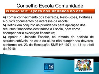 Conselho Escola Comunidade
  ELEIÇÃO 2012 / AÇÕES DOS MEMBROS DO CEC

4) Tomar conhecimento dos Decretos, Resoluções, Portarias
e outros documentos de interesse da escola;
5) Definir em conjunto as prioridades para aplicação dos
recursos financeiros destinados à Escola, bem como
acompanhar a execução financeira;
6) Apoiar a Unidade Escolar, na tomada de decisão de
atitudes cabíveis, no caso do aluno não cumprir seu deveres,
conforme art. 23 da Resolução SME Nº 1074 de 14 de abril
de 2010;
.
 