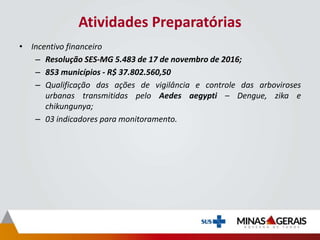 Atividades Preparatórias
• Incentivo financeiro
– Resolução SES-MG 5.483 de 17 de novembro de 2016;
– 853 municípios - R$ 37.802.560,50
– Qualificação das ações de vigilância e controle das arboviroses
urbanas transmitidas pelo Aedes aegypti – Dengue, zika e
chikungunya;
– 03 indicadores para monitoramento.
 