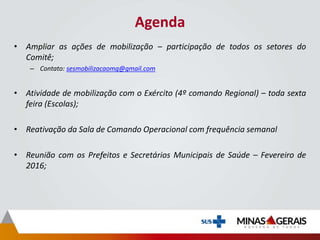 Agenda
• Ampliar as ações de mobilização – participação de todos os setores do
Comitê;
– Contato: sesmobilizacaomg@gmail.com
• Atividade de mobilização com o Exército (4º comando Regional) – toda sexta
feira (Escolas);
• Reativação da Sala de Comando Operacional com frequência semanal
• Reunião com os Prefeitos e Secretários Municipais de Saúde – Fevereiro de
2016;
 