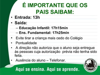 É IMPORTANTE QUE OS
PAIS SAIBAM:
• Entrada: 13h
• Saída:
– Educação Infantil: 17h15min
– Ens. Fundamental: 17h25min
• Evite tirar a criança mais cedo do Colégio
• Pontualidade
• A direção não autoriza que o aluno seja entregue
às pessoas cuja autorização prévia não tenha sido
feita.
• Ausência do aluno – Telefonar.
 