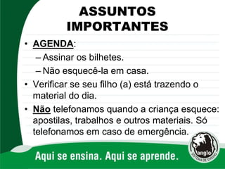 ASSUNTOS
IMPORTANTES
• AGENDA:
– Assinar os bilhetes.
– Não esquecê-la em casa.
• Verificar se seu filho (a) está trazendo o
material do dia.
• Não telefonamos quando a criança esquece:
apostilas, trabalhos e outros materiais. Só
telefonamos em caso de emergência.
 