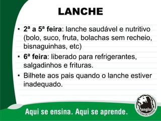 LANCHE
• 2ª a 5ª feira: lanche saudável e nutritivo
(bolo, suco, fruta, bolachas sem recheio,
bisnaguinhas, etc)
• 6ª feira: liberado para refrigerantes,
salgadinhos e frituras.
• Bilhete aos pais quando o lanche estiver
inadequado.
 