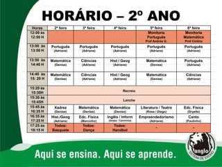HORÁRIO – 2º ANO
Horas 2ª feira 3ª feira 4ª feira 5ª feira 6ª feira
12:00 às
12:50 H
Monitoria
Português
Prof Andréa G.
Monitoria
Matemática
Prof Cinthia
13:00 às
13:50 H
Português
(Adriane)
Português
(Adriane)
Português
(Adriane)
Português
(Adriane)
Português
(Adriane)
13:50 às
14:40 H
Matemática
(Denise)
Ciências
(Adriane)
Hist / Geog
(Adriane)
Matemática
(Denise)
Português
(Adriane)
14:40 às
15: 20 H
Matemática
(Denise)
Ciências
(Adriane)
Hist / Geog
(Adriane)
Matemática
(Denise)
Ciências
(Adriane)
15:20 às
15:30H Recreio
15:30 às
15:45H Lanche
15:45 às
16:35 H
Xadrez
(Denise)
Matemática
(Denise)
Matemática
(Denise)
Literatura / Teatro
(Rose / Diego)
Edc. Física
(Dryelle)
16:35 às
17:25 H
Hist./Geog
(Adriane)
Edc. Física
(Marcinho)
Inglês / Inform
(Geysa / Carminha)
Empreendedorismo
(Adriane)
Canto
(Paulinho)
17:25 às
18:15 H
Todos:
Basquete
Todos:
Dança
Todos:
Handbol
- -
 