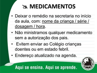 • Deixar o remédio na secretaria no início
da aula, com: nome da criança / série /
dosagem / hora.
• Não ministramos qualquer medicamento
sem a autorização dos pais.
• Evitem enviar ao Colégio crianças
doentes ou em estado febril.
• Endereço atualizado na agenda.
 