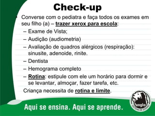 Check-up
• Converse com o pediatra e faça todos os exames em
seu filho (a) – trazer xerox para escola:
– Exame de Vista;
– Audição (audiometria)
– Avaliação de quadros alérgicos (respiração):
sinusite, adenoide, rinite.
– Dentista
– Hemograma completo
– Rotina: estipule com ele um horário para dormir e
se levantar, almoçar, fazer tarefa, etc.
Criança necessita de rotina e limite.
 