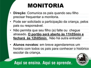 MONITORIA
• Direção: Comunica os pais quando seu filho
precisar frequentar a monitoria.
• Pode ser solicitado a participação da criança, pelos
pais ou responsável.
• Não permita que seu filho (a) falte ou chegue
atrasado. O portão será aberto às 11h55min e
fechará às 12h05min . Não há outra entrada!
• Alunos novatos: em breve agendaremos um
horário com todos os pais para conhecer o histórico
escolar da criança.
 