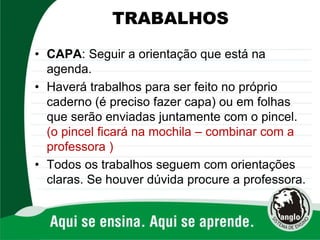 TRABALHOS
• CAPA: Seguir a orientação que está na
agenda.
• Haverá trabalhos para ser feito no próprio
caderno (é preciso fazer capa) ou em folhas
que serão enviadas juntamente com o pincel.
(o pincel ficará na mochila – combinar com a
professora )
• Todos os trabalhos seguem com orientações
claras. Se houver dúvida procure a professora.
 