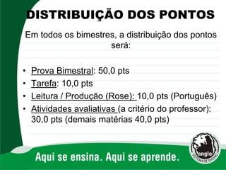 DISTRIBUIÇÃO DOS PONTOS
Em todos os bimestres, a distribuição dos pontos
será:
• Prova Bimestral: 50,0 pts
• Tarefa: 10,0 pts
• Leitura / Produção (Rose): 10,0 pts (Português)
• Atividades avaliativas (a critério do professor):
30,0 pts (demais matérias 40,0 pts)
 