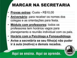 MARCAR NA SECRETARIA
• Provas extras: Custo - R$10,00
• Aniversário: para receber os nomes dos
colegas e as orientações para festa.
• Módulo com professores: todos os
professores tem horários vagos para
planejamento e reunião individual com os pais.
• Horário com a Psicóloga e Fonoaudióloga.
• Avise a secretária se seu filho(a) não puder
ir à aula (motivo) e demais recados.
 
