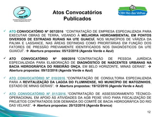 12
Atos Convocatórios
Publicados
 ATO CONVOCATÓRIO Nº 007/2016 “CONTRATAÇÃO DE EMPRESA ESPECIALIZADA PARA
EXECUTAR OBRAS DE TERRA, VISANDO À MELHORIA HIDROAMBIENTAL EM PONTOS
DIVERSOS DE ESTRADAS RURAIS NA UTE GUAICUÍ, NOS MUNICÍPIOS DE VÁRZEA DA
PALMA E LASSANCE, NAS ÁREAS DEFINIDAS COMO PRIORITÁRIAS EM FUNÇÃO DOS
FATORES DE PRESSÃO PREVIAMENTE IDENTIFICADOS NOS DIAGNÓSTICOS DA UTE
GUAICUÍ”.  Abertura propostas: 05/12/2016 (Agenda Verde e Azul)
 ATO CONVOCATÓRIO Nº 008/2016 “CONTRATAÇÃO DE PESSOA JURÍDICA
ESPECIALIZADA PARA ELABORAÇÃO DE DIAGNÓSTICO DE NASCENTES URBANAS NA
BACIA HIDROGRÁFICA DO RIBEIRÃO ONÇA, EM BELO HORIZONTE, MINAS GERAIS”. 
Abertura propostas: 09/12/2016 (Agenda Verde e Azul)
 ATO CONVOCATÓRIO Nº 010/2016 “CONTRATAÇÃO DE CONSULTORIA ESPECIALIZADA
PARA A REVITALIZAÇÃO DA LAGOA DO FLUMINENSE, NO MUNICÍPIO DE MATOZINHOS,
ESTADO DE MINAS GERAIS”.  Abertura propostas: 19/12/2016 (Agenda Verde e Azul)
 ATO CONVOCATÓRIO Nº 011/2016 “CONTRATAÇÃO DE ASSESSORAMENTO TÉCNICO-
OPERACIONAL EM APOIO ÀS ATIVIDADES DA AGB PEIXE VIVO PARA FISCALIZAÇÃO DE
PROJETOS CONTRATADOS SOB DEMANDA DO COMITÊ DE BACIA HIDROGRÁFICA DO RIO
DAS VELHAS”.  Abertura propostas: 20/12/2016 (Agenda Branca)
 