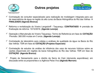 13
Outros projetos
 Contratação de consultor especializado para realização de modelagem integrada para uso
de reservatórios de água na região do alto curso da Bacia Hidrográfica do Rio das Velhas 
FINALIZADO (Agenda Branca)
 Reforma e revitalização do Viveiro Langsdorff - Taquaraçu: CONTRATADO  previsão de
finalização da reforma: 10/12/2016. (Agenda Laranja)
 Operação e Manutenção do Viveiro Taquaraçu: Termo de Referência em fase de COTAÇÃO
Previsão: 360.000 mudas em 5 anos. (Agenda Laranja)
 Contratação de laboratório para coletas e análises de qualidade da água na Bacia do Rio
das Velhas: TDR em fase de COTAÇÃO (Projetos Especiais)
 Contratação de estudos de análise de influência dos usos de recursos hídricos sobre as
vazões disponíveis em regiões da bacia hidrográfica do Rio das Velhas: TDR em fase de
COTAÇÃO (Agenda Branca)
 Projeto de Saneamento para o distrito da Serra do Cipó (demanda espontânea): em
discussão entre os proponentes e a Agência Peixe Vivo (Agenda Marrom)
 