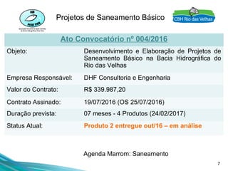 7
Projetos de Saneamento Básico
Ato Convocatório nº 004/2016
Objeto: Desenvolvimento e Elaboração de Projetos de
Saneamento Básico na Bacia Hidrográfica do
Rio das Velhas
Empresa Responsável: DHF Consultoria e Engenharia
Valor do Contrato: R$ 339.987,20
Contrato Assinado: 19/07/2016 (OS 25/07/2016)
Duração prevista: 07 meses - 4 Produtos (24/02/2017)
Status Atual: Produto 2 entregue out/16 – em análise
Agenda Marrom: Saneamento
 