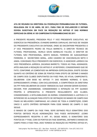 FEDERAÇÃO PERNAMBUCANA DE FUTEBOL



ATA DE REUNIÃO DA DIRETORIA DA FEDERAÇÃO PERNAMBUCANA DE FUTEBOL,
REALIZADA EM 15 DE ABRIL DE 2011, PARA FINS DE ESCLARECER E DEFINIR
DÚVIDA SUSCITADA EM FACE DA REDAÇÃO DO ARTIGO 8º DAS NORMAS
ESPECIAIS DA SÉRIE A1 DO CAMPEONATO PERNAMBUCANO DE 2011


A PRESENTE REUNIÃO, PRESIDIDA PELO 1º VICE PRESIDENTE EXECUTIVO, NO
EXERCÍCIO DA PRESIDÊNCIA, EVANDRO BARROS CARVALHO, EM FACE DE VIAGEM
DO PRESIDENTE EXECUTIVO DA ENTIDADE, ONDE SE ENCONTRAM PRESENTES O
2º VICE PRESIDENTE PEDRO DE PAULA BARRETO, O DIRETOR TÉCNICO DE
FUTEBOL PROFISSIONAL, MURILO SÁVIO BARBALHO FALCÃO, O DIRETOR DE
FUTEBOL NÃO PROFISSIONAL, BENTO MANUEL FERREIRA DE ALBUQUERQUE
FERREIRA, O      SECRETÁRIO GERAL, JOÃO CAIXERO DE VASCONCELOS NETO E
AINDA, CONVIDADO PELO PRESIDENTE EM EXERCÍCIO, O ASSESSOR JURÍDICO DA
VICE PRESIDÊNCIA JURÍDICA, ZACARIAS BARRETO, TODOS AO FINAL ASSINADOS,
APÓS ANALISAR A REDAÇÃO DO ARTIGO 8º JÁ REFERIDO, CONSIDERANDO QUE DE
FATO, CONFORME JÁ COMENTADO NA IMPRENSA ESPECIALIZADA, EXISTE DÚVIDA
QUANTO AO CRITÉRIO DE SOMA DE PONTOS PARA EFEITO DE DEFINIR O MANDO
DE CAMPO DOS CLUBES DISPUTANTES DA FASE FINAL DO ATUAL CAMPEONATO,
DELIBERAM: COM BASE NO ARTIGO 71 DAS MESMAS NORMAS, O QUAL
EXPRESSAMENTE ATRIBUI, COM EXCLUSIVIDADE, A COMPETÊNCIA DA DIRETORIA
DA FPF PARA DELIBERAR OS CASOS “OMISSOS OU QUE VENHAM GERAR DÚVIDAS”,
DECIDIR, POR UNANIMIDADE, CONSIDERANDO A INTENÇÃO DA FPF QUANDO
PROPÔS     E    APRESENTOU            O    PRESENTE          REGULAMENTO            AOS      CLUBES,
CONSIDERANDO; A INTELIGIBILIDADE DA NORMA; CONSIDERANDO A JUSTEZA E O
INTERESSE DE ALCANÇAR PARA EFEITO DE DEFINIÇÃO DO MANDO DE CAMPO DAS
FINAIS AS MELHORES CAMPANHAS, AO LONGO DE TODA A COMPETIÇÃO, COMO
ÚNICO E JUSTO CRITÉRIO DEFINIDOR PARA ESSE MANDO DE CAMPO O QUE
SEGUE:
O MANDO DE CAMPO DA FASE FINAL SERÁ DEFINIDO PELO SOMATÓRIO DOS
PONTOS OBTIDOS PELAS AGREMIAÇÕES “DAS FASES ANTERIORES”, (COMO
EXPRESSAMENTE REGISTRA O ART. 8º). DESSE MODO, O SOMATÓRIO DOS
PONTOS DA 1ª FASE, COM OS PONTOS DA FASE SEMIFINAL, DEFINIRÁ O MANDO DE
CAMPO PARA A FASE FINAL (NOS TERMOS DA REDAÇÃO DO PRÓPRIO ARTIGO 8º),


    Sede própria: Rua Dom Bosco, 871 - Boa Vista - Recife-PE - CEP 50070-070 – Fone (81) 3423.2122
                           www.fpf-pe.com.br - e-mail: fpf@fpf-pe.com.br
 