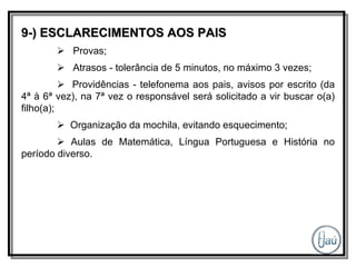 9-) ESCLARECIMENTOS AOS PAIS    Provas;    Atrasos - tolerância de 5 minutos, no máximo 3 vezes;    Providências - telefonema aos pais, avisos por escrito (da 4ª à 6ª vez), na 7ª vez o responsável será solicitado a vir buscar o(a) filho(a);    Organização da mochila, evitando esquecimento;    Aulas de Matemática, Língua Portuguesa e História no período diverso. 