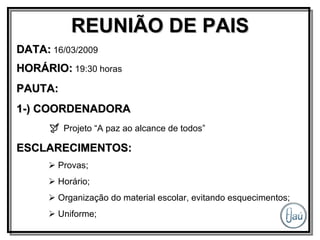 REUNIÃO DE PAIS DATA:  16/03/2009 HORÁRIO:  19:30 horas PAUTA: 1-) COORDENADORA    Projeto “A paz ao alcance de todos” ESCLARECIMENTOS:    Provas;    Horário;    Organização do material escolar, evitando esquecimentos;    Uniforme; 