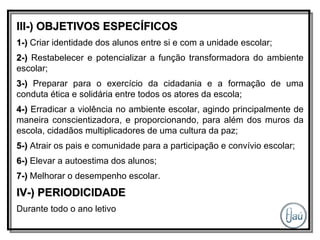 III-) OBJETIVOS ESPECÍFICOS 1-)  Criar identidade dos alunos entre si e com a unidade escolar; 2-)  Restabelecer e potencializar a função transformadora do ambiente escolar; 3-)  Preparar para o exercício da cidadania e a formação de uma conduta ética e solidária entre todos os atores da escola; 4-)  Erradicar a violência no ambiente escolar, agindo principalmente de maneira conscientizadora, e proporcionando, para além dos muros da escola, cidadãos multiplicadores de uma cultura da paz; 5-)  Atrair os pais e comunidade para a participação e convívio escolar; 6-)  Elevar a autoestima dos alunos; 7-)  Melhorar o desempenho escolar. IV-) PERIODICIDADE Durante todo o ano letivo 