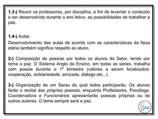 1.3-)  Reunir os professores, por disciplina, a fim de levantar o conteúdo a ser desenvolvido durante o ano letivo, as possibilidades de trabalhar a paz. 1.4-)  Aulas Desenvolvimento das aulas de acordo com as características da faixa etária também significa respeito ao aluno. 2-)  Composição de poesias por todos os alunos do Setor, tendo por tema a paz. O Sistema Anglo de Ensino, em todas as séries, trabalha com poesia durante o 1º bimestre (valores a serem focalizados: cooperação, solidariedade, amizade, diálogo etc...) 3-)  Organização de um Sarau do qual todos participarão. Os alunos farão o recital das próprias poesias, enquanto Professores, Psicóloga, Coordenadora e Funcionários apresentarão poesias próprias ou de outros autores. O tema sempre será a paz. 