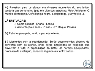 4-)  Palestras para os alunos em diversos momentos do ano letivo, tendo a paz como tema (paz em diversos aspectos: Meio Ambiente, O Mundo do trabalho, Consciência negra, Sexualidade, Bullyng etc...). JÁ EFETUADAS:    Como estudar - 6º ano - Lenisa    Alimentação e sono - 6º ano - Dr.ª Raquel Passeri 5-)   Palestra para pais, tendo a paz como tema. 6-)  Momentos com a coordenação. Serão desenvolvidos círculos de conversa com os alunos, onde serão analisados os aspectos que envolvem a vida: A organização do Setor, as normas disciplinares, processo de avaliação, aspectos regimentais, entre outros. 