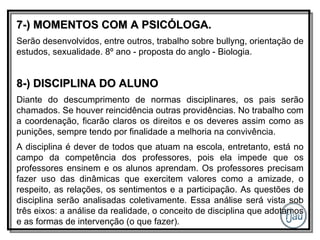 7-) MOMENTOS COM A PSICÓLOGA. Serão desenvolvidos, entre outros, trabalho sobre bullyng, orientação de estudos, sexualidade. 8º ano - proposta do anglo - Biologia. 8-) DISCIPLINA DO ALUNO Diante do descumprimento de normas disciplinares, os pais serão chamados. Se houver reincidência outras providências. No trabalho com a coordenação, ficarão claros os direitos e os deveres assim como as punições, sempre tendo por finalidade a melhoria na convivência. A disciplina é dever de todos que atuam na escola, entretanto, está no campo da competência dos professores, pois ela impede que os professores ensinem e os alunos aprendam. Os professores precisam fazer uso das dinâmicas que exercitem valores como a amizade, o respeito, as relações, os sentimentos e a participação. As questões de disciplina serão analisadas coletivamente. Essa análise será vista sob três eixos: a análise da realidade, o conceito de disciplina que adotamos e as formas de intervenção (o que fazer). 