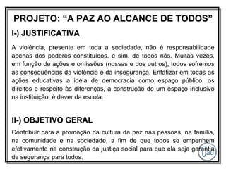 PROJETO: “A PAZ AO ALCANCE DE TODOS” I-) JUSTIFICATIVA A violência, presente em toda a sociedade, não é responsabilidade apenas dos poderes constituídos, e sim, de todos nós. Muitas vezes, em função de ações e omissões (nossas e dos outros), todos sofremos as conseqüências da violência e da insegurança. Enfatizar em todas as ações educativas a idéia de democracia como espaço público, os direitos e respeito às diferenças, a construção de um espaço inclusivo na instituição, é dever da escola. II-) OBJETIVO GERAL Contribuir para a promoção da cultura da paz nas pessoas, na família, na comunidade e na sociedade, a fim de que todos se empenhem efetivamente na construção da justiça social para que ela seja garantia de segurança para todos. 