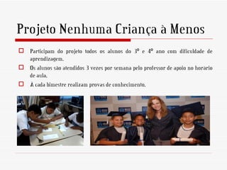Projeto Nenhuma Criança à Menos
 Participam do projeto todos os alunos do 3º e 4º ano com dificuldade de
  aprendizagem.
 Os alunos são atendidos 3 vezes por semana pelo professor de apoio no horário
  de aula.
 À cada bimestre realizam provas de conhecimento.
 