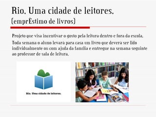 Rio. Uma cidade de leitores.
(empréstimo de livros)
Projeto que visa incentivar o gosto pela leitura dentro e fora da escola.
Toda semana o aluno levará para casa um livro que deverá ser lido
individualmente ou com ajuda da família e entregue na semana seguinte
ao professor de sala de leitura.
 