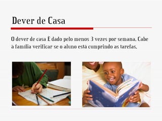 Dever de Casa
O dever de casa é dado pelo menos 3 vezes por semana. Cabe
à família verificar se o aluno está cumprindo as tarefas.
 