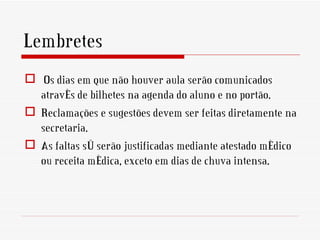 Lembretes
 Os dias em que não houver aula serão comunicados
  através de bilhetes na agenda do aluno e no portão.
 Reclamações e sugestões devem ser feitas diretamente na
  secretaria.
 As faltas só serão justificadas mediante atestado médico
  ou receita médica, exceto em dias de chuva intensa.
 